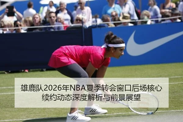 雄鹿队2026年NBA夏季转会窗口后场核心续约动态深度解析与前景展望